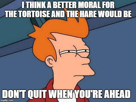 moral | I THINK A BETTER MORAL FOR THE TORTOISE AND THE HARE WOULD BE; DON'T QUIT WHEN YOU'RE AHEAD | image tagged in memes,futurama fry | made w/ Imgflip meme maker