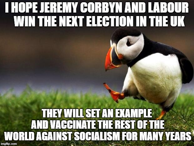 Too bad about the UK but at least the rest of us can learn from it | I HOPE JEREMY CORBYN AND LABOUR  WIN THE NEXT ELECTION IN THE UK; THEY WILL SET AN EXAMPLE AND VACCINATE THE REST OF THE WORLD AGAINST SOCIALISM FOR MANY YEARS | image tagged in memes,unpopular opinion puffin | made w/ Imgflip meme maker