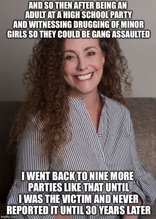 Julie Swetnick accuser number three in what is looking like a gang assault on Kavanaugh 
 | AND SO THEN AFTER BEING AN ADULT AT A HIGH SCHOOL PARTY AND WITNESSING DRUGGING OF MINOR GIRLS SO THEY COULD BE GANG ASSAULTED; I WENT BACK TO NINE MORE PARTIES LIKE THAT UNTIL I WAS THE VICTIM AND NEVER REPORTED IT UNTIL 30 YEARS LATER | image tagged in julie swetnick,brett kavanaugh,sexual assault,supreme court,memes | made w/ Imgflip meme maker