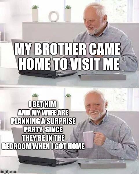 Hide the Pain Harold Meme | MY BROTHER CAME HOME TO VISIT ME; I BET HIM AND MY WIFE ARE PLANNING A SURPRISE PARTY, SINCE THEY'RE IN THE BEDROOM WHEN I GOT HOME | image tagged in memes,hide the pain harold | made w/ Imgflip meme maker