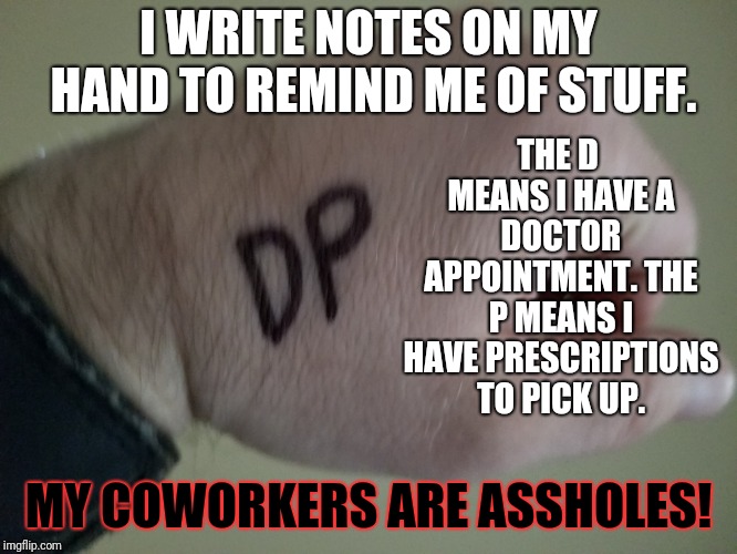 True story. Of course, if they WEREN'T assholes, I wouldn't like them as much.  | THE D MEANS I HAVE A DOCTOR APPOINTMENT. THE P MEANS I HAVE PRESCRIPTIONS TO PICK UP. I WRITE NOTES ON MY HAND TO REMIND ME OF STUFF. MY COWORKERS ARE ASSHOLES! | image tagged in memes,forgetfulness,coworkers,assholes,true story bro | made w/ Imgflip meme maker