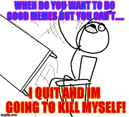 Table Flip Guy Meme | WHEN DO YOU WANT TO DO GOOD MEMES BUT YOU CAN'T..... I QUIT AND IM GOING TO KILL MYSELF! | image tagged in memes,table flip guy | made w/ Imgflip meme maker