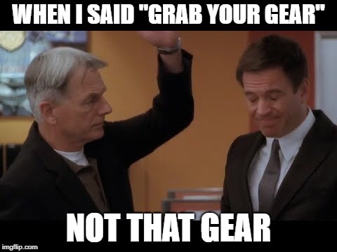 And that is why I left NCIS | WHEN I SAID "GRAB YOUR GEAR"; NOT THAT GEAR | image tagged in dirty meme week | made w/ Imgflip meme maker