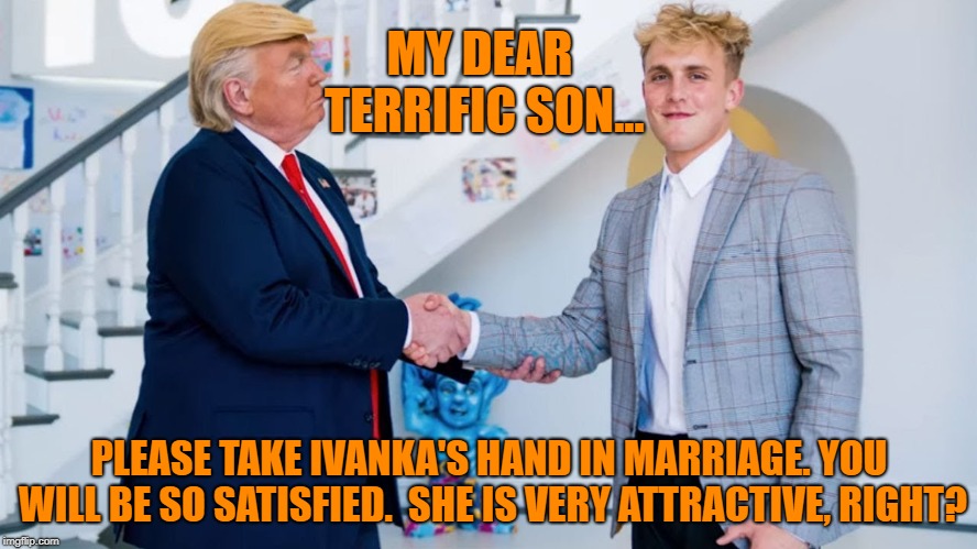 MY DEAR TERRIFIC SON... PLEASE TAKE IVANKA'S HAND IN MARRIAGE. YOU WILL BE SO SATISFIED.

SHE IS VERY ATTRACTIVE, RIGHT? | image tagged in donald trump,jake paul,good boy,marriage,look son,dad | made w/ Imgflip meme maker
