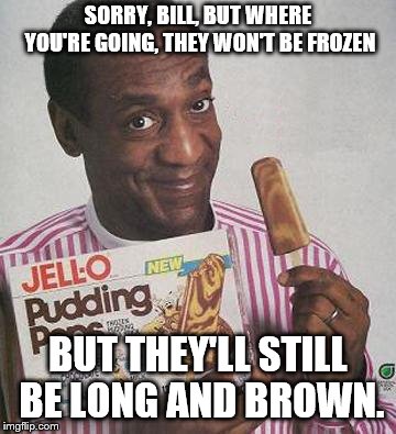 Bill Cosby Pudding |  SORRY, BILL, BUT WHERE YOU'RE GOING, THEY WON'T BE FROZEN; BUT THEY'LL STILL BE LONG AND BROWN. | image tagged in bill cosby pudding | made w/ Imgflip meme maker