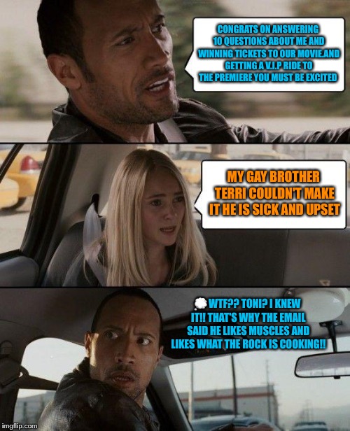 The Rock Driving Meme | CONGRATS ON ANSWERING 10 QUESTIONS ABOUT ME AND WINNING TICKETS TO OUR MOVIE.AND GETTING A V.I.P RIDE TO THE PREMIERE YOU MUST BE EXCITED; MY GAY BROTHER TERRI COULDN'T MAKE IT HE IS SICK AND UPSET; 💭WTF?? TONI? I KNEW IT!! THAT'S WHY THE EMAIL SAID HE LIKES MUSCLES AND LIKES WHAT THE ROCK IS COOKING!! | image tagged in memes,the rock driving | made w/ Imgflip meme maker
