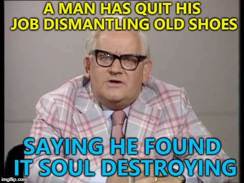 He just walked out... :) | A MAN HAS QUIT HIS JOB DISMANTLING OLD SHOES; SAYING HE FOUND IT SOUL DESTROYING | image tagged in ronnie barker news,memes,shoes | made w/ Imgflip meme maker