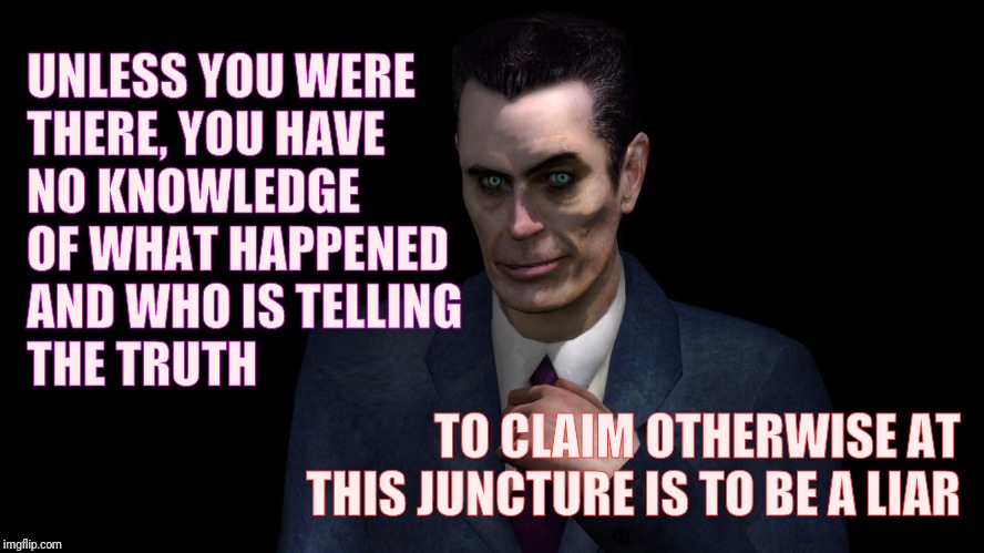 G-Man from Half-Life | TO CLAIM OTHERWISE AT THIS JUNCTURE IS TO BE A LIAR UNLESS YOU WERE THERE, YOU HAVE       NO KNOWLEDGE OF WHAT HAPPENED AND WHO IS TELLING   | image tagged in half-life's g-man from the creepy gallery of vagabondsoufflé  | made w/ Imgflip meme maker