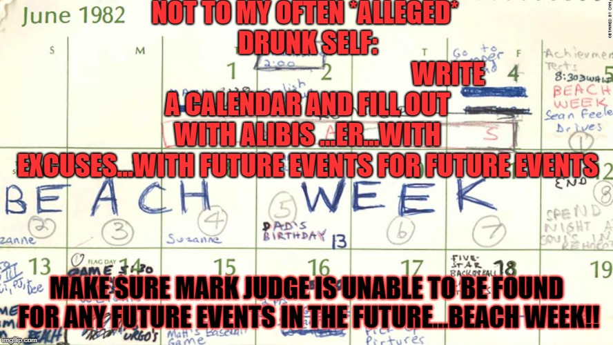 THE CALENDAR OF EVENTS | NOT TO MY OFTEN *ALLEGED* DRUNK SELF: 






















































WRITE A CALENDAR AND FILL OUT WITH ALIBIS ...ER...WITH EXCUSES...WITH FUTURE EVENTS FOR FUTURE EVENTS; MAKE SURE MARK JUDGE IS UNABLE TO BE FOUND FOR ANY FUTURE EVENTS IN THE FUTURE...BEACH WEEK!! | image tagged in the calendar of events | made w/ Imgflip meme maker