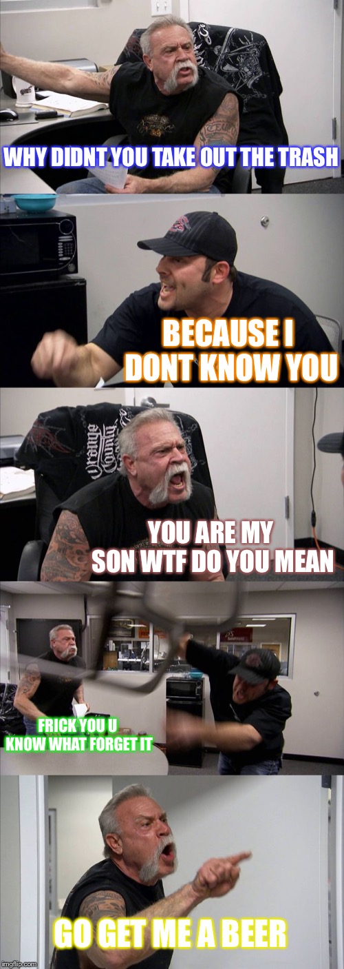 American Chopper Argument Meme | WHY DIDNT YOU TAKE OUT THE TRASH; BECAUSE I DONT KNOW YOU; YOU ARE MY SON WTF DO YOU MEAN; FRICK YOU U KNOW WHAT FORGET IT; GO GET ME A BEER | image tagged in memes,american chopper argument | made w/ Imgflip meme maker