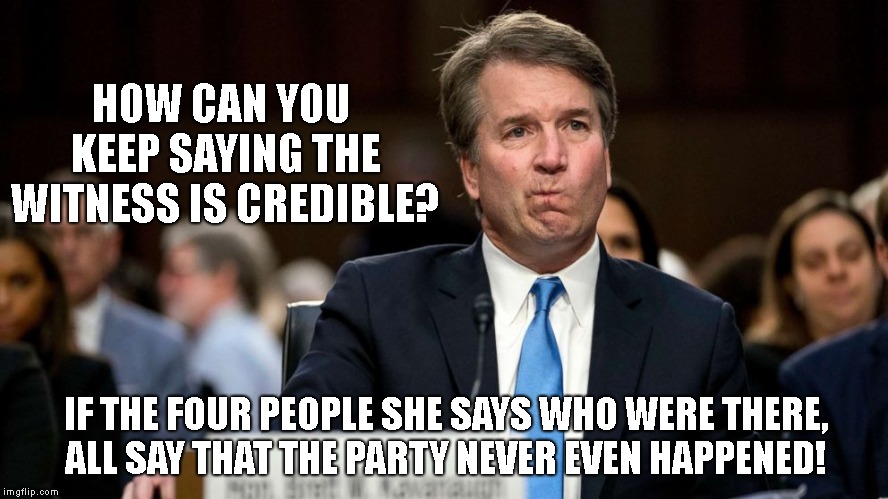 A moment to remember... | HOW CAN YOU KEEP SAYING THE WITNESS IS CREDIBLE? IF THE FOUR PEOPLE SHE SAYS WHO WERE THERE, 
      ALL SAY THAT THE PARTY NEVER EVEN HAPPENED! | image tagged in brett kavanaugh,kavanaugh,scotus | made w/ Imgflip meme maker