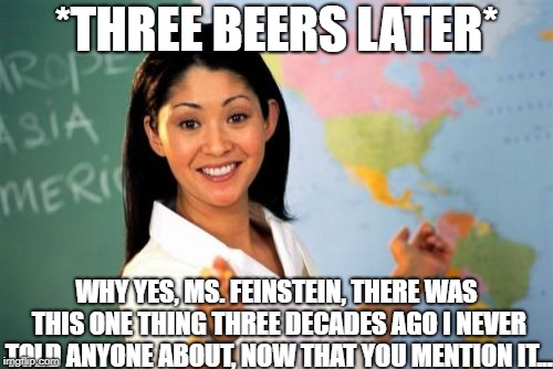 Unhelpful High School Teacher | *THREE BEERS LATER*; WHY YES, MS. FEINSTEIN, THERE WAS THIS ONE THING THREE DECADES AGO I NEVER TOLD ANYONE ABOUT, NOW THAT YOU MENTION IT... | image tagged in memes,unhelpful high school teacher | made w/ Imgflip meme maker