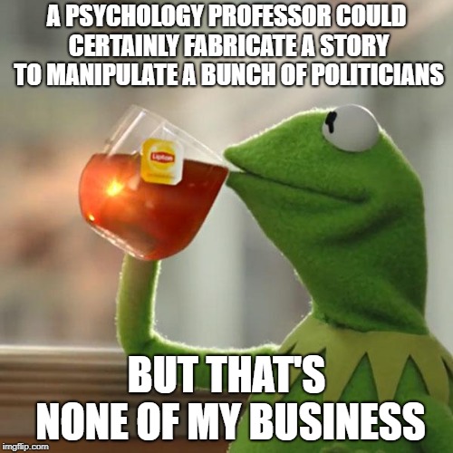 But That's None Of My Business Meme | A PSYCHOLOGY PROFESSOR COULD CERTAINLY FABRICATE A STORY TO MANIPULATE A BUNCH OF POLITICIANS; BUT THAT'S NONE OF MY BUSINESS | image tagged in memes,but thats none of my business,kermit the frog | made w/ Imgflip meme maker