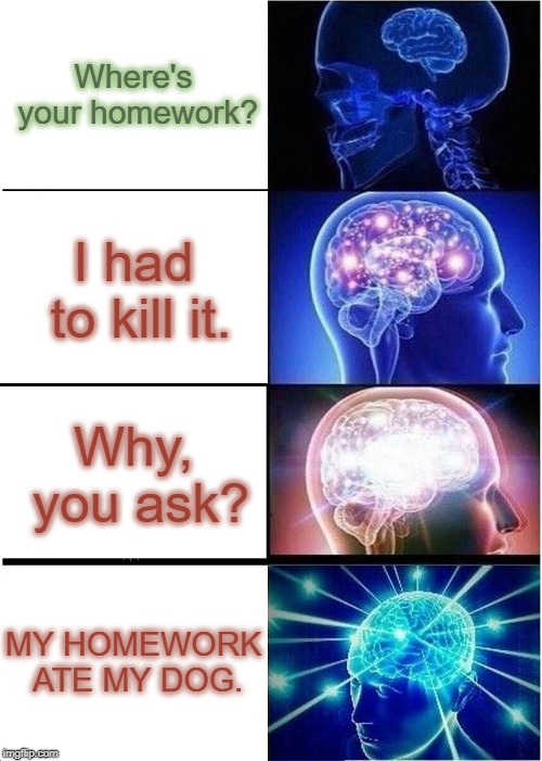 Expanding Brain | Where's your homework? I had to kill it. Why, you ask? MY HOMEWORK ATE MY DOG. | image tagged in memes,expanding brain | made w/ Imgflip meme maker