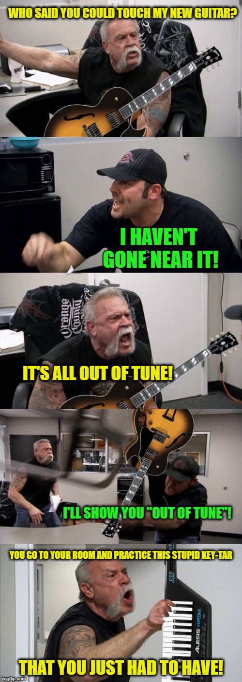 Music Makers | WHO SAID YOU COULD TOUCH MY NEW GUITAR? I HAVEN'T GONE NEAR IT! IT'S ALL OUT OF TUNE! I'LL SHOW YOU "OUT OF TUNE"! YOU GO TO YOUR ROOM AND PRACTICE THIS STUPID KEY-TAR; THAT YOU JUST HAD TO HAVE! | image tagged in memes,american chopper argument,guitar,rock and roll | made w/ Imgflip meme maker