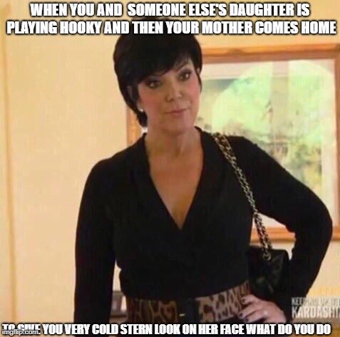  is may be stupid but it's true | WHEN YOU AND  SOMEONE ELSE'S DAUGHTER IS PLAYING HOOKY AND THEN YOUR MOTHER COMES HOME; TO GIVE YOU VERY COLD STERN LOOK ON HER FACE
WHAT DO YOU DO | image tagged in kirs | made w/ Imgflip meme maker