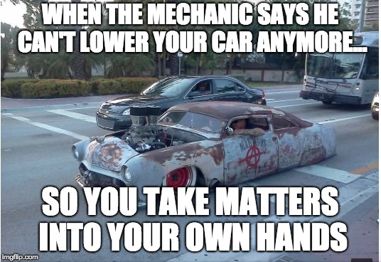 WHEN THE MECHANIC SAYS HE CAN'T LOWER YOUR CAR ANYMORE... SO YOU TAKE MATTERS INTO YOUR OWN HANDS | image tagged in just a little too low,cars,customer service | made w/ Imgflip meme maker