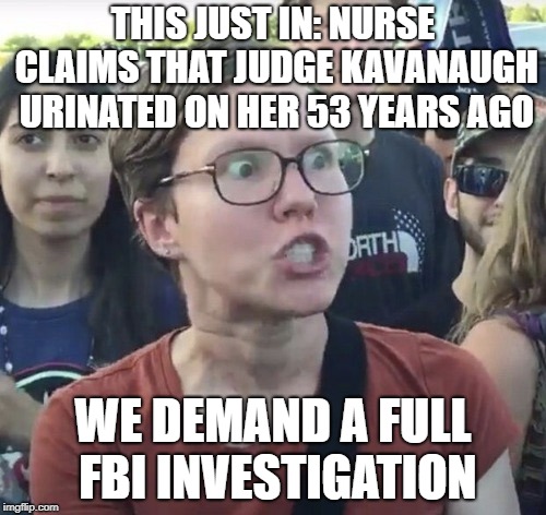 Triggered feminist | THIS JUST IN: NURSE CLAIMS THAT JUDGE KAVANAUGH URINATED ON HER 53 YEARS AGO; WE DEMAND A FULL FBI INVESTIGATION | image tagged in triggered feminist | made w/ Imgflip meme maker