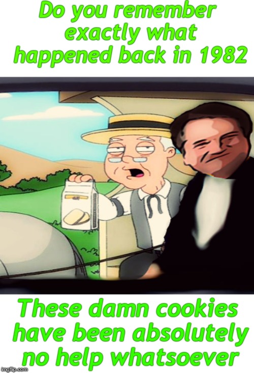 I haven't the slightest... | Do you remember exactly what happened back in 1982; These damn cookies have been absolutely no help whatsoever | image tagged in brett kavanaugh,pepperige farms remembers | made w/ Imgflip meme maker