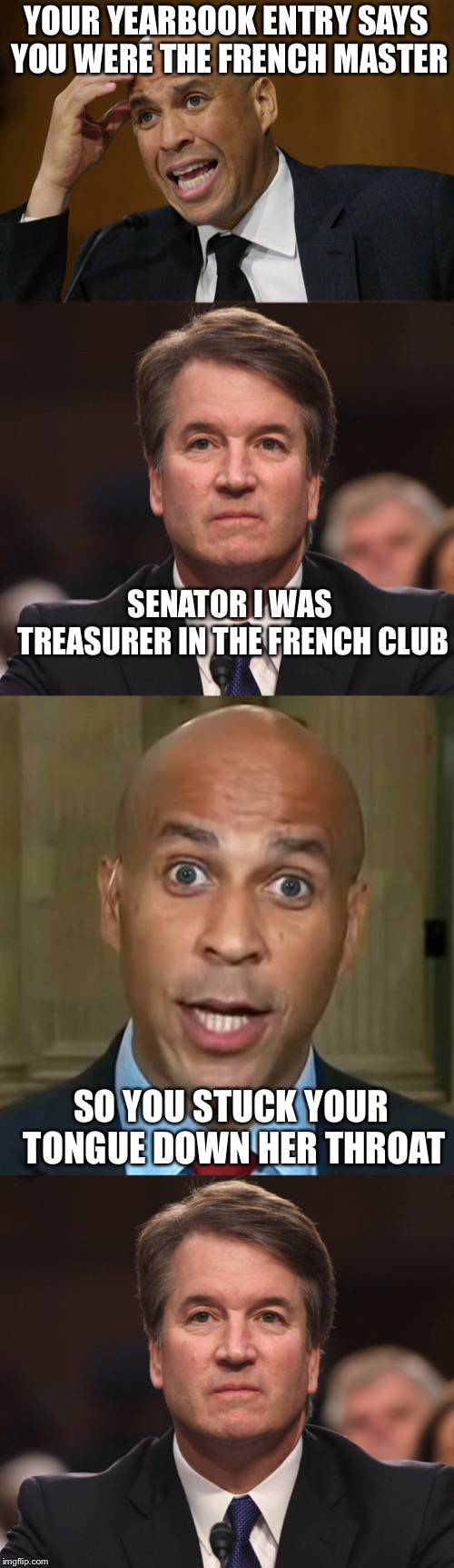 Corey Booker grills Kavanaugh on his high school yearbook entry | YOUR YEARBOOK ENTRY SAYS YOU WERE THE FRENCH MASTER; SENATOR I WAS TREASURER IN THE FRENCH CLUB; SO YOU STUCK YOUR TONGUE DOWN HER THROAT | image tagged in brett kavanaugh,corey booker,supreme court,memes | made w/ Imgflip meme maker