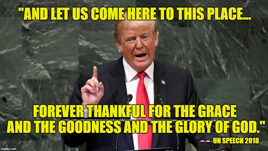 Haven't heard a President praise God like that since George Washington! | "AND LET US COME HERE TO THIS PLACE... FOREVER THANKFUL FOR THE GRACE AND THE GOODNESS AND THE GLORY OF GOD."; UN SPEECH 2018 | image tagged in president trump,god bless america,maga,yeshua saves | made w/ Imgflip meme maker