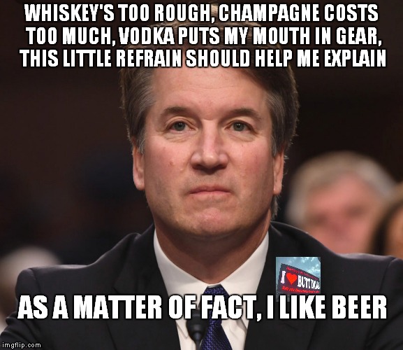 As A Matter Of Fact I Like Beer-Lyric From Tom T. Hall Song | WHISKEY'S TOO ROUGH, CHAMPAGNE COSTS TOO MUCH, VODKA PUTS MY MOUTH IN GEAR, THIS LITTLE REFRAIN SHOULD HELP ME EXPLAIN; AS A MATTER OF FACT, I LIKE BEER | image tagged in brett kavanaugh | made w/ Imgflip meme maker