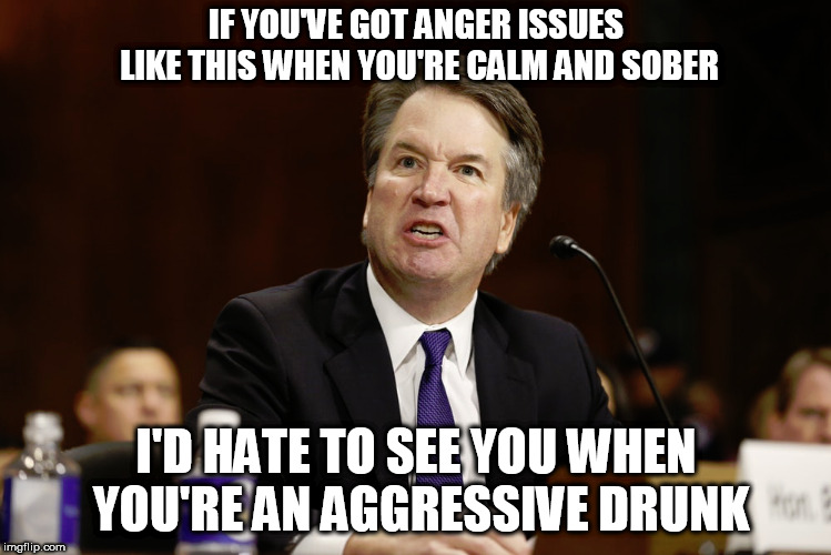 angry brett kavanaugh | IF YOU'VE GOT ANGER ISSUES LIKE THIS WHEN YOU'RE CALM AND SOBER; I'D HATE TO SEE YOU WHEN YOU'RE AN AGGRESSIVE DRUNK | image tagged in brett kavanaugh,angry,drunk | made w/ Imgflip meme maker