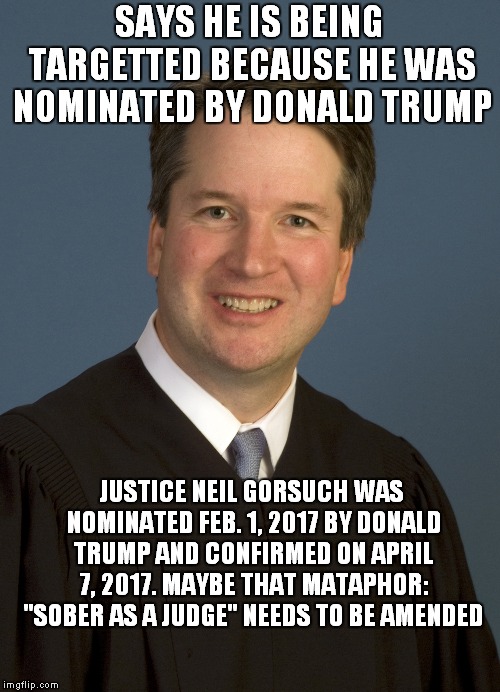 Forget "You Mad Bro?" Now It's "Have you boofed yet?" | SAYS HE IS BEING TARGETTED BECAUSE HE WAS NOMINATED BY DONALD TRUMP; JUSTICE NEIL GORSUCH WAS NOMINATED FEB. 1, 2017 BY DONALD TRUMP AND CONFIRMED ON APRIL 7, 2017. MAYBE THAT MATAPHOR: "SOBER AS A JUDGE" NEEDS TO BE AMENDED | image tagged in brett kavanaugh | made w/ Imgflip meme maker
