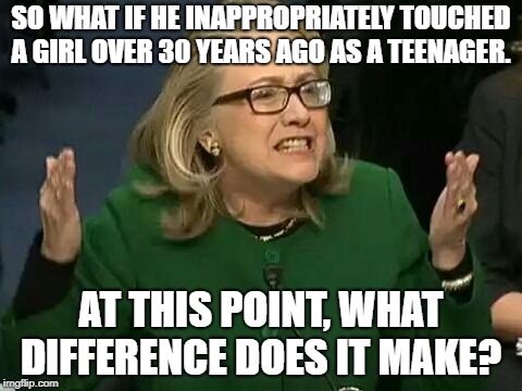 Waiting for Hillary to chime in on this.  | SO WHAT IF HE INAPPROPRIATELY TOUCHED A GIRL OVER 30 YEARS AGO AS A TEENAGER. AT THIS POINT, WHAT DIFFERENCE DOES IT MAKE? | image tagged in hillary what difference does it make | made w/ Imgflip meme maker