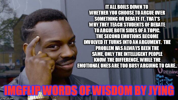 Roll Safe Think About It | IT ALL BOILS DOWN TO WHETHER YOU CHOOSE TO ARGUE OVER SOMETHING OR DEBATE IT. THAT'S WHY THEY TEACH STUDENTS OF DEBATE TO ARGUE BOTH SIDES OF A TOPIC. THE SECOND EMOTIONS BECOME INVOLVED IT TURNS INTO AN ARGUMENT.

THE PROBLEM HAS ALWAYS BEEN THE SAME, ONLY THE INTELLIGENT PEOPLE KNOW THE DIFFERENCE. WHILE THE EMOTIONAL ONES ARE TOO BUSY ARGUING TO CARE.. IMGFLIP WORDS OF WISDOM BY JYING | image tagged in memes,roll safe think about it | made w/ Imgflip meme maker