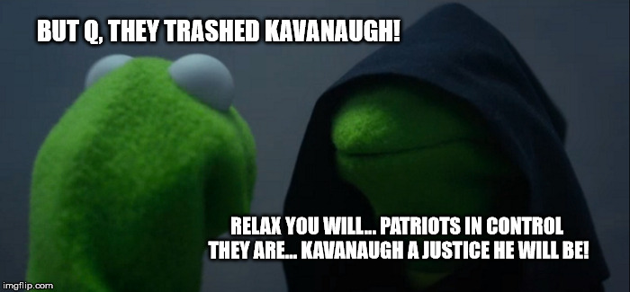 Evil Kermit Meme | BUT Q, THEY TRASHED KAVANAUGH! RELAX YOU WILL... PATRIOTS IN CONTROL THEY ARE... KAVANAUGH A JUSTICE HE WILL BE! | image tagged in memes,evil kermit | made w/ Imgflip meme maker
