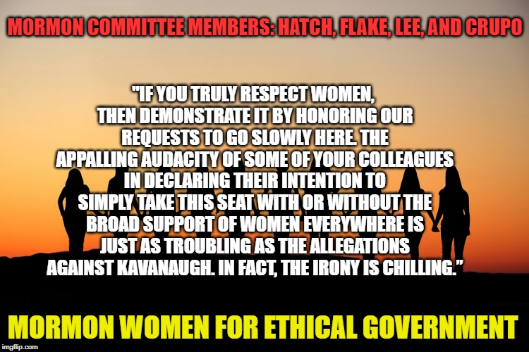Mormon Women for Ethical Government | "IF YOU TRULY RESPECT WOMEN, THEN DEMONSTRATE IT BY HONORING OUR REQUESTS TO GO SLOWLY HERE. THE APPALLING AUDACITY OF SOME OF YOUR COLLEAGUES IN DECLARING THEIR INTENTION TO SIMPLY TAKE THIS SEAT WITH OR WITHOUT THE BROAD SUPPORT OF WOMEN EVERYWHERE IS JUST AS TROUBLING AS THE ALLEGATIONS AGAINST KAVANAUGH. IN FACT, THE IRONY IS CHILLING.”; MORMON COMMITTEE MEMBERS: HATCH, FLAKE, LEE, AND CRUPO; MORMON WOMEN FOR ETHICAL GOVERNMENT | image tagged in women,kavanaugh,mormon,scotus,hearing | made w/ Imgflip meme maker