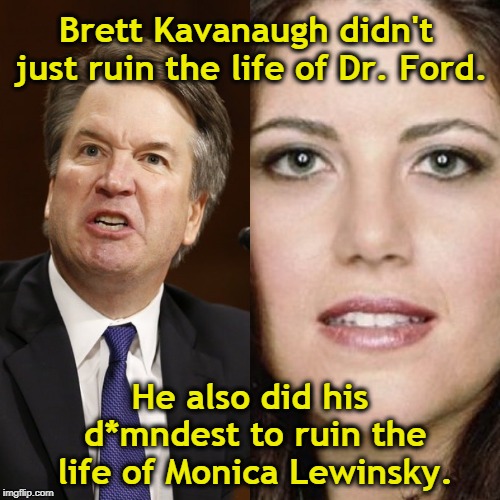 Brett Kavanaugh has no problem wrecking women's lives. | Brett Kavanaugh didn't just ruin the life of Dr. Ford. He also did his d*mndest to ruin the life of Monica Lewinsky. | image tagged in christine blasey ford,brett kavanaugh,monica lewinsky | made w/ Imgflip meme maker