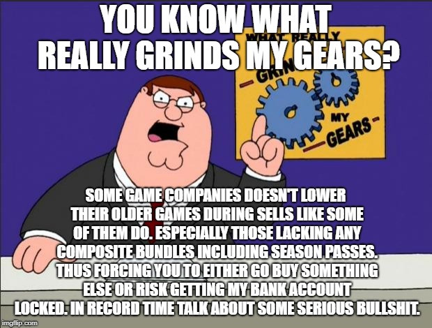 Peter Griffin - Grind My Gears | YOU KNOW WHAT REALLY GRINDS MY GEARS? SOME GAME COMPANIES DOESN'T LOWER THEIR OLDER GAMES DURING SELLS LIKE SOME OF THEM DO. ESPECIALLY THOSE LACKING ANY COMPOSITE BUNDLES INCLUDING SEASON PASSES. THUS FORCING YOU TO EITHER GO BUY SOMETHING ELSE OR RISK GETTING MY BANK ACCOUNT LOCKED. IN RECORD TIME TALK ABOUT SOME SERIOUS BULLSHIT. | image tagged in peter griffin - grind my gears | made w/ Imgflip meme maker
