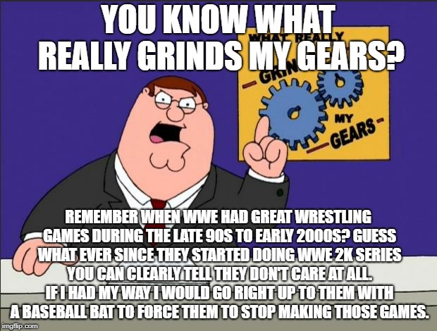 Peter Griffin - Grind My Gears | YOU KNOW WHAT REALLY GRINDS MY GEARS? REMEMBER WHEN WWE HAD GREAT WRESTLING GAMES DURING THE LATE 90S TO EARLY 2000S? GUESS WHAT EVER SINCE THEY STARTED DOING WWE 2K SERIES YOU CAN CLEARLY TELL THEY DON'T CARE AT ALL. IF I HAD MY WAY I WOULD GO RIGHT UP TO THEM WITH A BASEBALL BAT TO FORCE THEM TO STOP MAKING THOSE GAMES. | image tagged in peter griffin - grind my gears | made w/ Imgflip meme maker