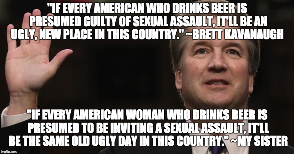 Brett Kavanaugh | "IF EVERY AMERICAN WHO DRINKS BEER IS PRESUMED GUILTY OF SEXUAL ASSAULT, IT'LL BE AN UGLY, NEW PLACE IN THIS COUNTRY." ~BRETT KAVANAUGH; "IF EVERY AMERICAN WOMAN WHO DRINKS BEER IS PRESUMED TO BE INVITING A SEXUAL ASSAULT, IT'LL BE THE SAME OLD UGLY DAY IN THIS COUNTRY." ~MY SISTER | image tagged in brett kavanaugh | made w/ Imgflip meme maker