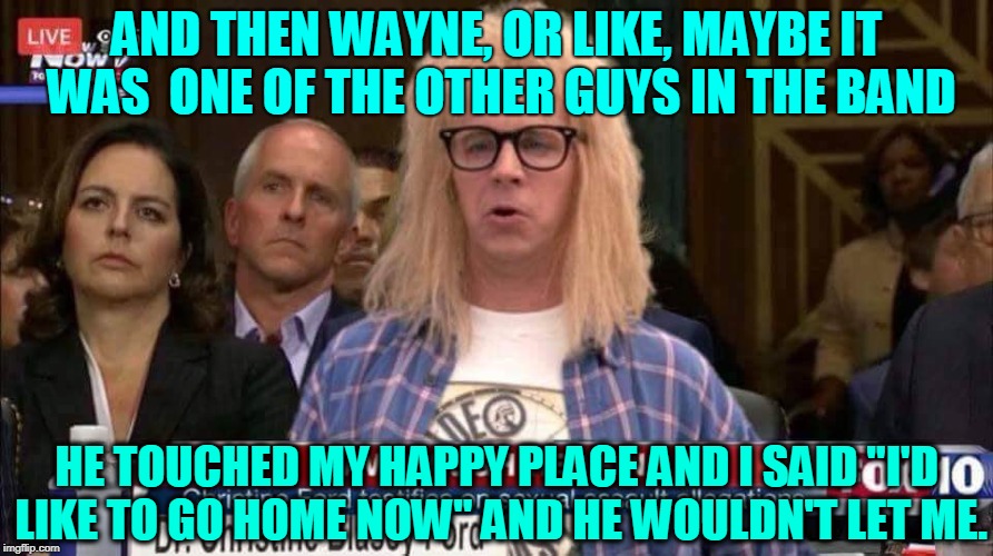 Another Day In The Circus | AND THEN WAYNE, OR LIKE, MAYBE IT WAS  ONE OF THE OTHER GUYS IN THE BAND; HE TOUCHED MY HAPPY PLACE AND I SAID "I'D LIKE TO GO HOME NOW" AND HE WOULDN'T LET ME. | image tagged in memes,brett kavanaugh,kavanaugh,supreme court,donald trump | made w/ Imgflip meme maker