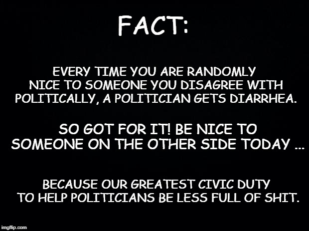 Black background | FACT:; EVERY TIME YOU ARE RANDOMLY NICE TO SOMEONE YOU DISAGREE WITH POLITICALLY, A POLITICIAN GETS DIARRHEA. SO GOT FOR IT! BE NICE TO SOMEONE ON THE OTHER SIDE TODAY ... BECAUSE OUR GREATEST CIVIC DUTY TO HELP POLITICIANS BE LESS FULL OF SHIT. | image tagged in black background | made w/ Imgflip meme maker