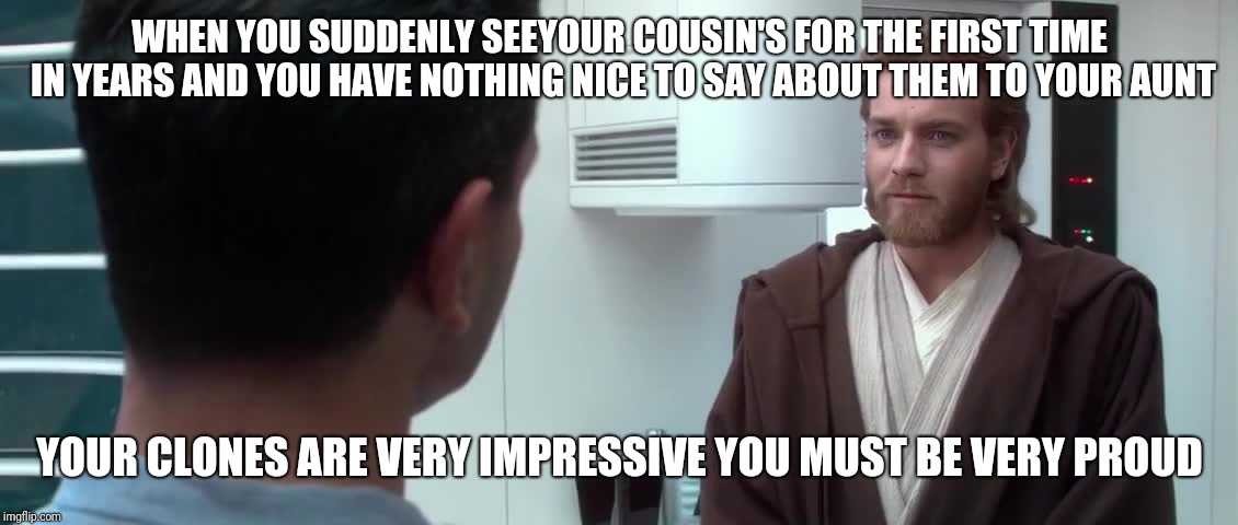 Your Clones Are Very Impressive | WHEN YOU SUDDENLY SEEYOUR COUSIN'S FOR THE FIRST TIME IN YEARS AND YOU HAVE NOTHING NICE TO SAY ABOUT THEM TO YOUR AUNT; YOUR CLONES ARE VERY IMPRESSIVE YOU MUST BE VERY PROUD | image tagged in your clones are very impressive | made w/ Imgflip meme maker