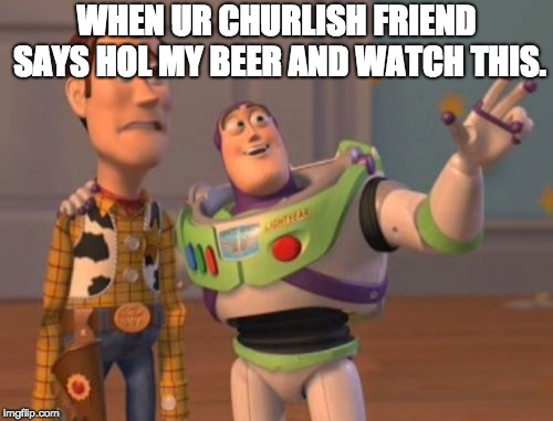 X, X Everywhere | WHEN UR CHURLISH FRIEND SAYS HOL MY BEER AND WATCH THIS. | image tagged in x x everywhere | made w/ Imgflip meme maker