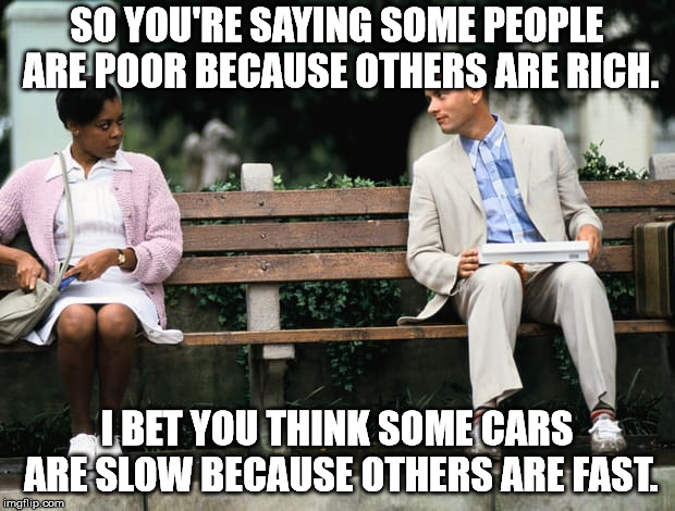 Logic is not some peoples strong suit. | SO YOU'RE SAYING SOME PEOPLE ARE POOR BECAUSE OTHERS ARE RICH. I BET YOU THINK SOME CARS ARE SLOW BECAUSE OTHERS ARE FAST. | image tagged in forrest gump | made w/ Imgflip meme maker
