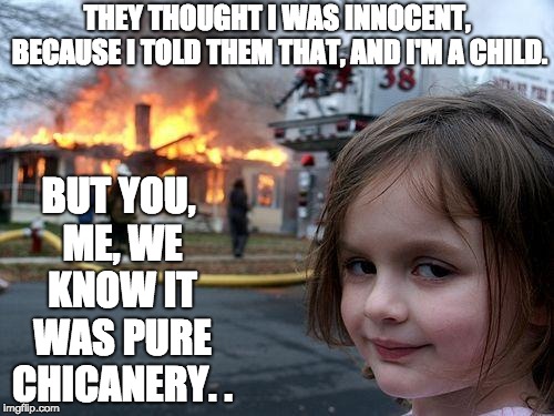 Disaster Girl Meme | BUT YOU, ME, WE KNOW IT WAS PURE CHICANERY. . THEY THOUGHT I WAS INNOCENT, BECAUSE I TOLD THEM THAT, AND I'M A CHILD. | image tagged in memes,disaster girl | made w/ Imgflip meme maker
