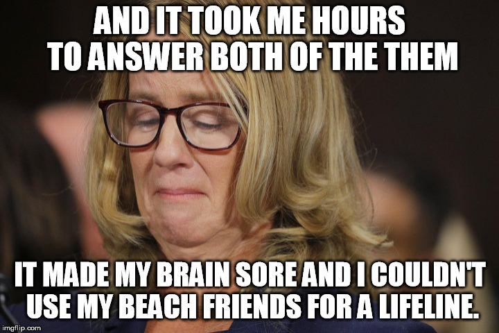 Christine Blossy Ford | AND IT TOOK ME HOURS TO ANSWER BOTH OF THE THEM IT MADE MY BRAIN SORE AND I COULDN'T USE MY BEACH FRIENDS FOR A LIFELINE. | image tagged in christine blossy ford | made w/ Imgflip meme maker