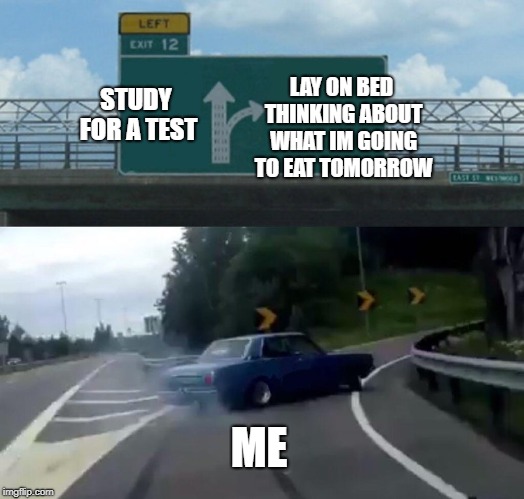 Left Exit 12 Off Ramp | LAY ON BED THINKING ABOUT WHAT IM GOING TO EAT TOMORROW; STUDY FOR A TEST; ME | image tagged in memes,left exit 12 off ramp | made w/ Imgflip meme maker