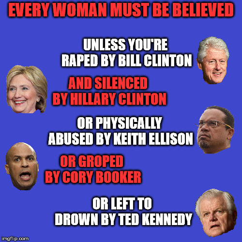 Hypocrisy at it's finest | EVERY WOMAN MUST BE BELIEVED; UNLESS YOU'RE RAPED BY BILL CLINTON; AND SILENCED BY HILLARY CLINTON; OR PHYSICALLY ABUSED BY KEITH ELLISON; OR GROPED BY CORY BOOKER; OR LEFT TO DROWN BY TED KENNEDY | image tagged in memes,political | made w/ Imgflip meme maker
