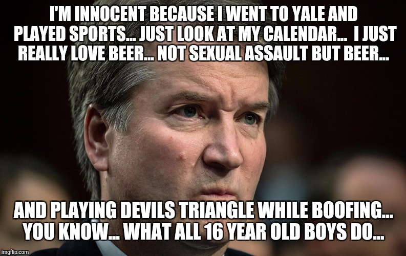 I'M INNOCENT BECAUSE I WENT TO YALE AND PLAYED SPORTS... JUST LOOK AT MY CALENDAR...  I JUST REALLY LOVE BEER... NOT SEXUAL ASSAULT BUT BEER... AND PLAYING DEVILS TRIANGLE WHILE BOOFING... YOU KNOW... WHAT ALL 16 YEAR OLD BOYS DO... | image tagged in kavanaugh | made w/ Imgflip meme maker