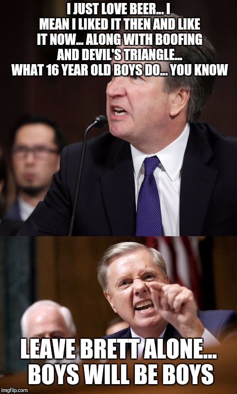 I JUST LOVE BEER... I MEAN I LIKED IT THEN AND LIKE IT NOW... ALONG WITH BOOFING AND DEVIL'S TRIANGLE... WHAT 16 YEAR OLD BOYS DO... YOU KNOW; LEAVE BRETT ALONE... BOYS WILL BE BOYS | image tagged in kavanaugh | made w/ Imgflip meme maker
