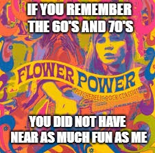flower | IF YOU REMEMBER THE 60'S AND 70'S; YOU DID NOT HAVE NEAR AS MUCH FUN AS ME | image tagged in flower | made w/ Imgflip meme maker