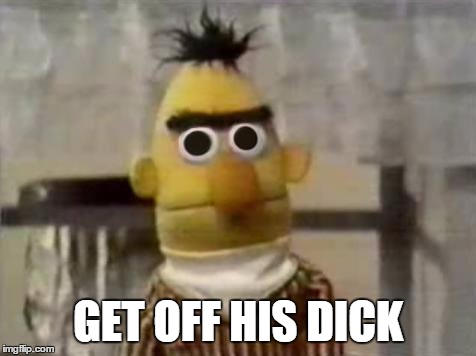 get off his dick | GET OFF HIS DICK | image tagged in bert stare | made w/ Imgflip meme maker
