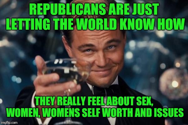 Leonardo Dicaprio Cheers Meme | REPUBLICANS ARE JUST LETTING THE WORLD KNOW HOW THEY REALLY FEEL ABOUT SEX, WOMEN, WOMENS SELF WORTH AND ISSUES | image tagged in memes,leonardo dicaprio cheers | made w/ Imgflip meme maker